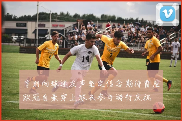 亨利向球迷发声坚定信念期待首座欧冠自豪穿上球衣参与游行庆祝