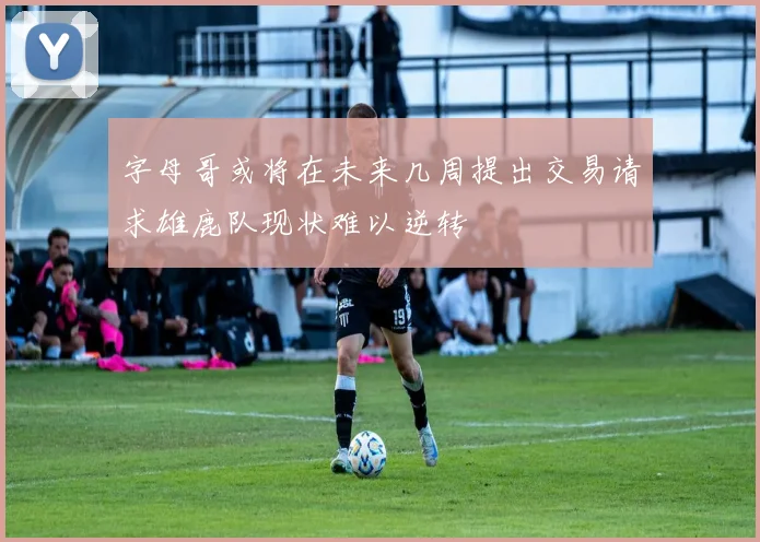 字母哥或将在未来几周提出交易请求雄鹿队现状难以逆转