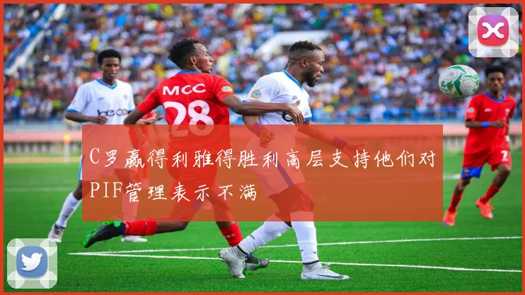 C罗赢得利雅得胜利高层支持他们对PIF管理表示不满