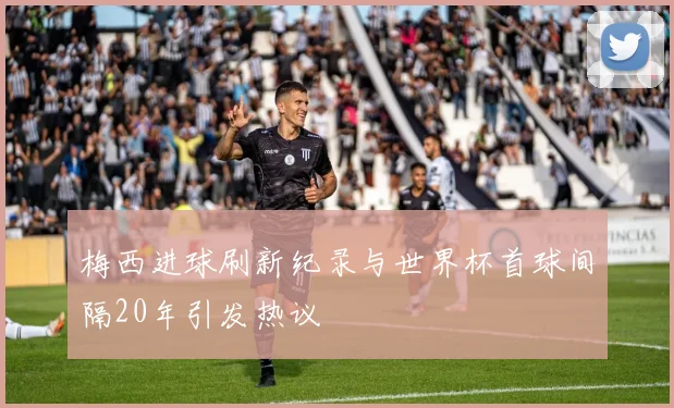 梅西进球刷新纪录与世界杯首球间隔20年引发热议