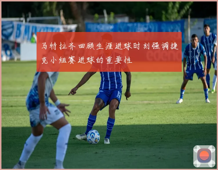 马特拉齐回顾生涯进球时刻强调捷克小组赛进球的重要性