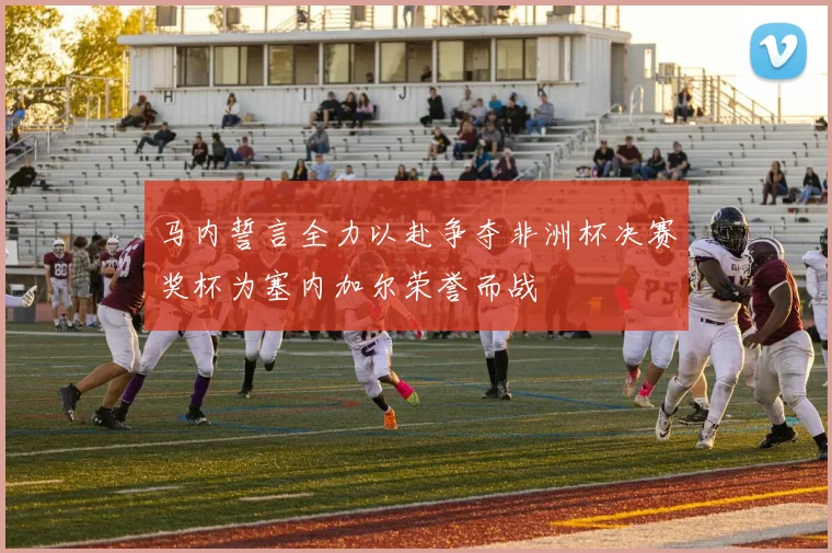 马内誓言全力以赴争夺非洲杯决赛奖杯为塞内加尔荣誉而战