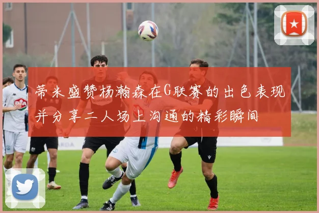 蒂米盛赞杨瀚森在G联赛的出色表现并分享二人场上沟通的精彩瞬间