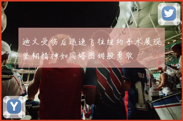 迪文受伤后迅速飞往纽约手术展现坚韧精神如同塔图姆般勇敢