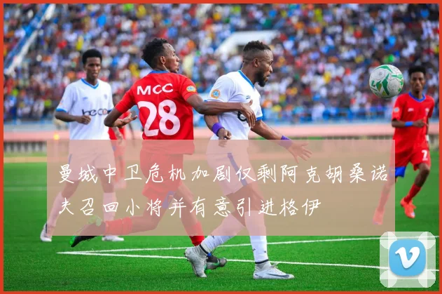 曼城中卫危机加剧仅剩阿克胡桑诺夫召回小将并有意引进格伊