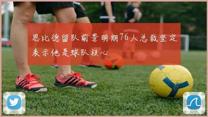恩比德留队前景明朗76人总裁坚定表示他是球队核心
