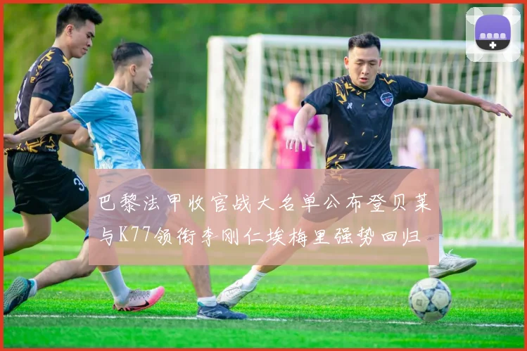 巴黎法甲收官战大名单公布登贝莱与K77领衔李刚仁埃梅里强势回归