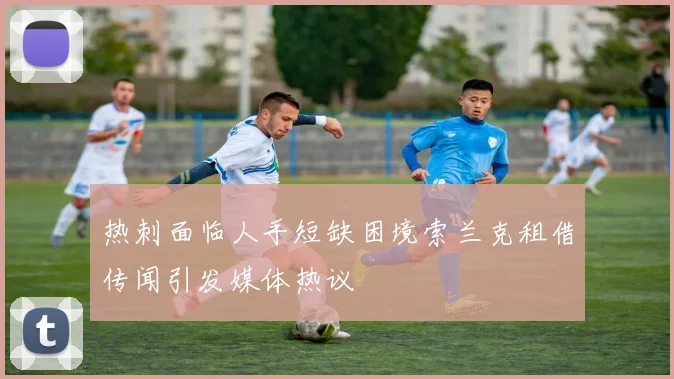 热刺面临人手短缺困境索兰克租借传闻引发媒体热议