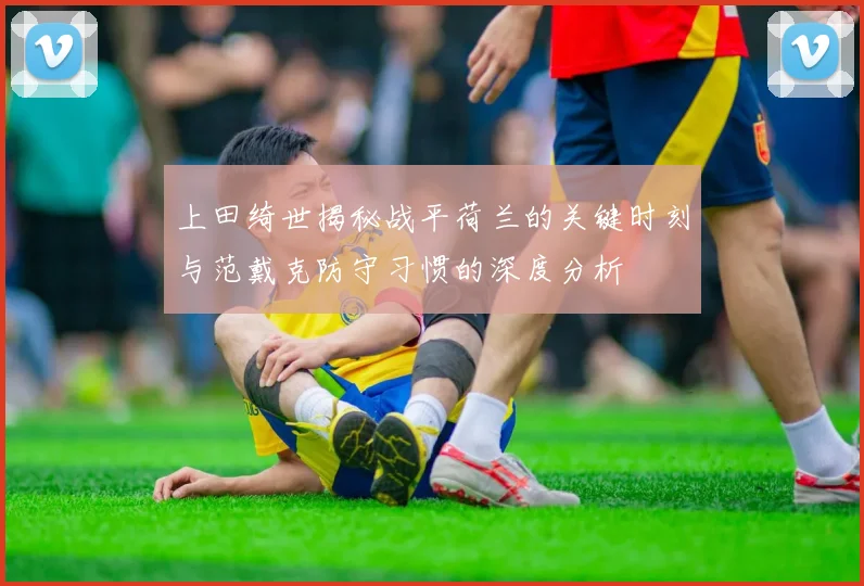 上田绮世揭秘战平荷兰的关键时刻与范戴克防守习惯的深度分析