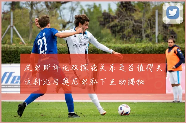 皮尔斯评论双探花关系是否值得关注科比与奥尼尔私下互动揭秘