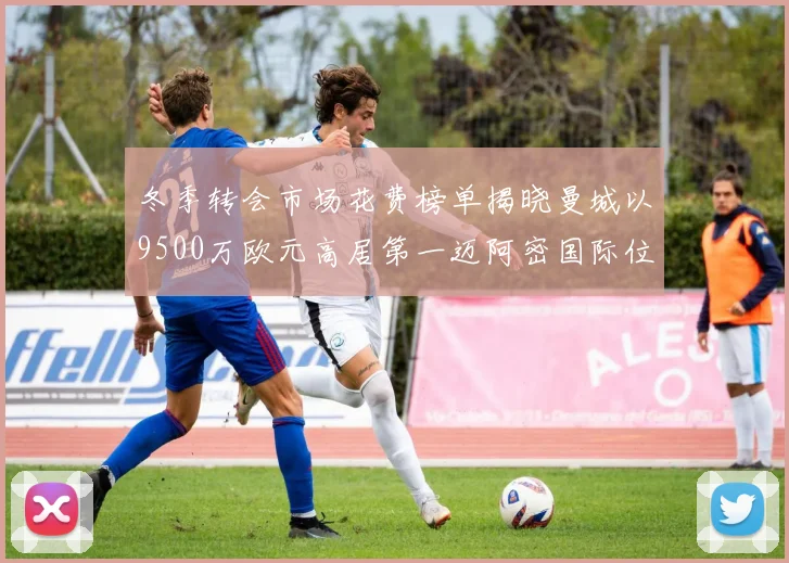 冬季转会市场花费榜单揭晓曼城以9500万欧元高居第一迈阿密国际位列第十一