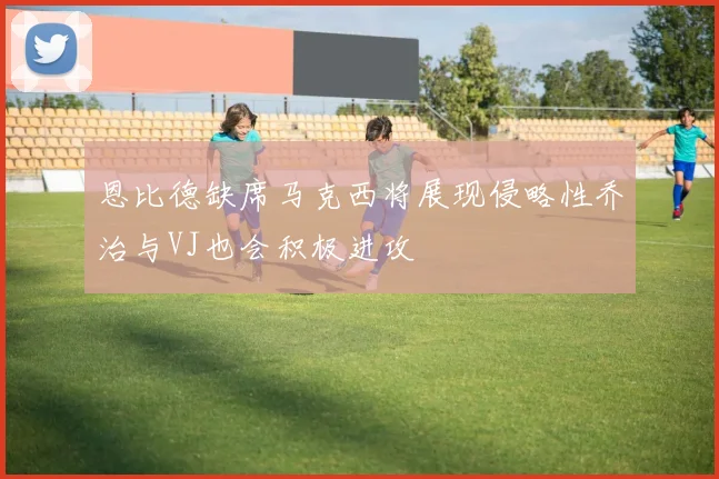恩比德缺席马克西将展现侵略性乔治与VJ也会积极进攻