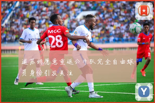 道苏姆愿意重返公牛队完全自由球员身份引发关注