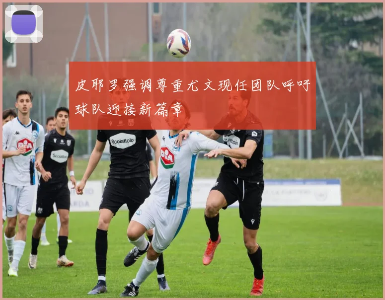 皮耶罗强调尊重尤文现任团队呼吁球队迎接新篇章