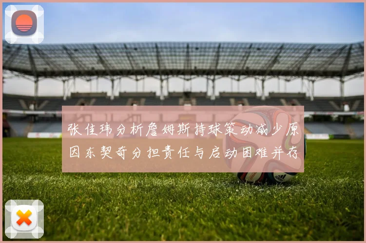 张佳玮分析詹姆斯持球策动减少原因东契奇分担责任与启动困难并存