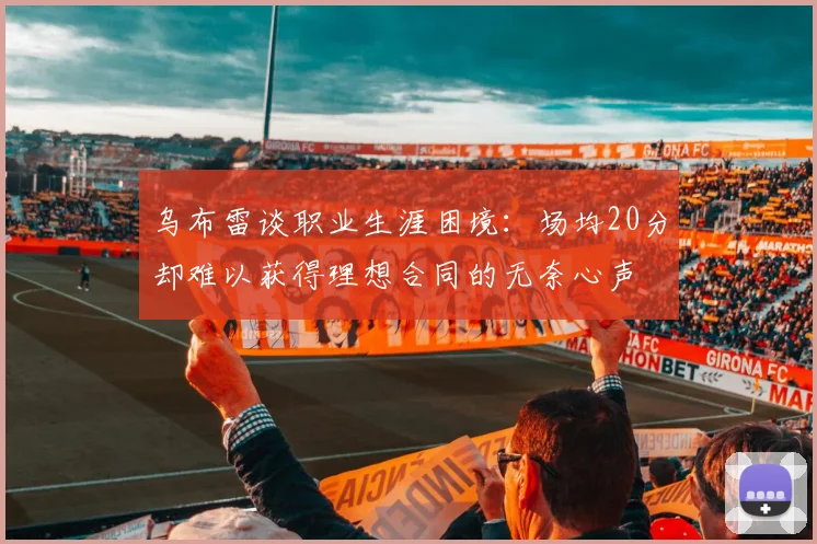 乌布雷谈职业生涯困境：场均20分却难以获得理想合同的无奈心声