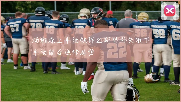 杨瀚森上半场缺阵里斯替补失准下半场能否逆转局势