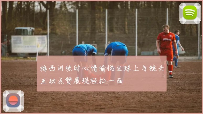 梅西训练时心情愉悦坐球上与镜头互动点赞展现轻松一面