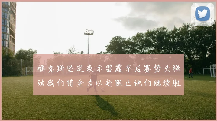 福克斯坚定表示雷霆季后赛势头强劲我们将全力以赴阻止他们继续胜利