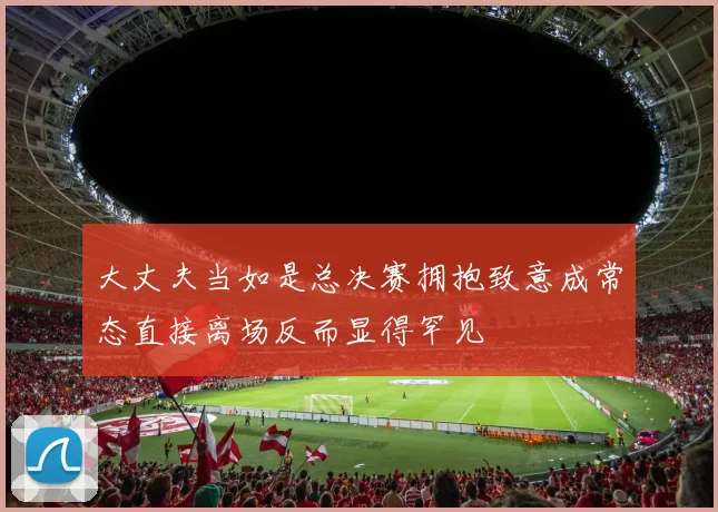 大丈夫当如是总决赛拥抱致意成常态直接离场反而显得罕见