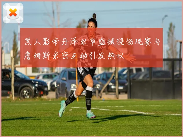 黑人影帝丹泽尔华盛顿现场观赛与詹姆斯亲密互动引发热议