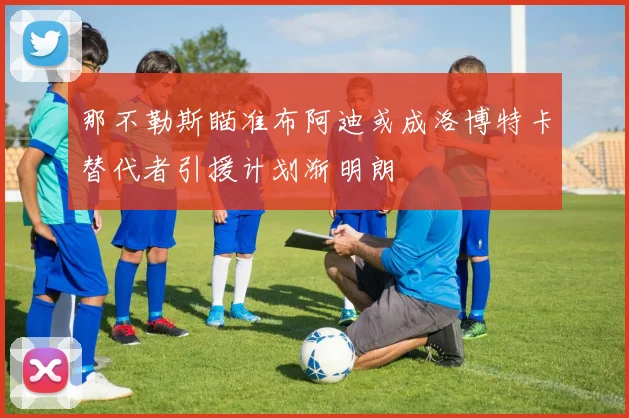 那不勒斯瞄准布阿迪或成洛博特卡替代者引援计划渐明朗