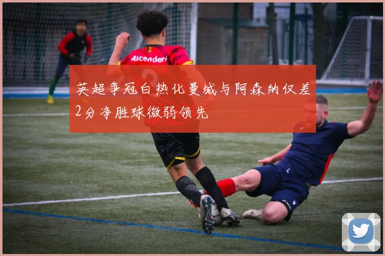 英超争冠白热化曼城与阿森纳仅差2分净胜球微弱领先