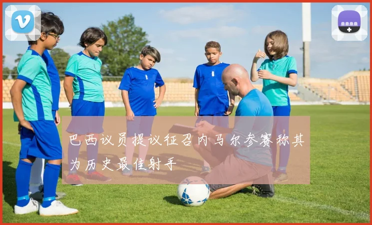 巴西议员提议征召内马尔参赛称其为历史最佳射手